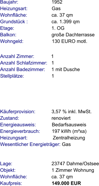 Lage:                             23747 Dahme/Ostsee Objekt:                           1 Zimmer Wohnung Wohnfläche:                  ca. 37 qm Kaufpreis:                      149.000 EUR Anzahl Zimmer:            1 Anzahl Schlafzimmer:   1  Anzahl Badezimmer:     1 mit Dusche   Stellplätze:                     1  Baujahr:                         1952  Heizungsart:                  Gas Wohnfläche:                  ca. 37 qm Grundstück :                 ca. 1.399 qm Etage:                            1. OG Balkon:                          große Dachterrasse Wohngeld:                     130 EURO motl.   Käuferprovision:            3,57 % inkl. MwSt. Zustand:                        renoviert Energieausweis:            Bedarfsausweis Energieverbrauch:         197 kWh (m²xa) Heizungsart:                   Zentralheizung Wesentlicher Energieträger: Gas